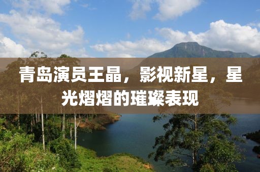 青岛演员王晶，影视新星，星光熠熠的璀璨表现