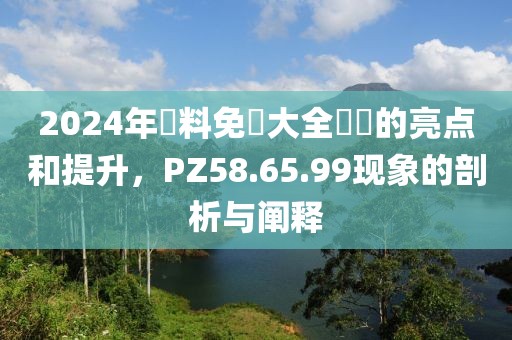 2024年資料免費大全優勢的亮点和提升，PZ58.65.99现象的剖析与阐释