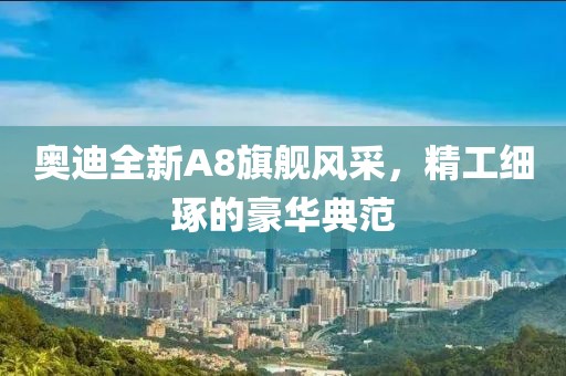 奥迪全新A8旗舰风采，精工细琢的豪华典范