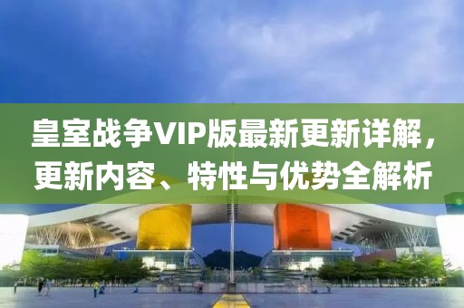皇室战争VIP版最新更新详解，更新内容、特性与优势全解析