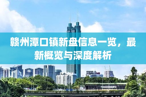 赣州潭口镇新盘信息一览，最新概览与深度解析