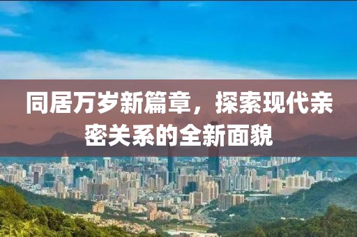 同居万岁新篇章，探索现代亲密关系的全新面貌