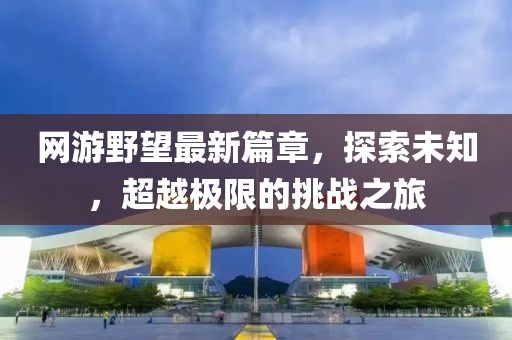 网游野望最新篇章，探索未知，超越极限的挑战之旅