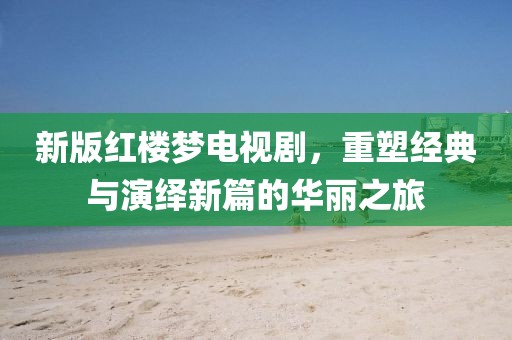 新版红楼梦电视剧，重塑经典与演绎新篇的华丽之旅