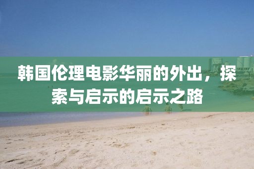 韩国伦理电影华丽的外出，探索与启示的启示之路