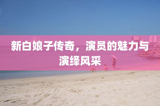 新白娘子传奇，演员的魅力与演绎风采