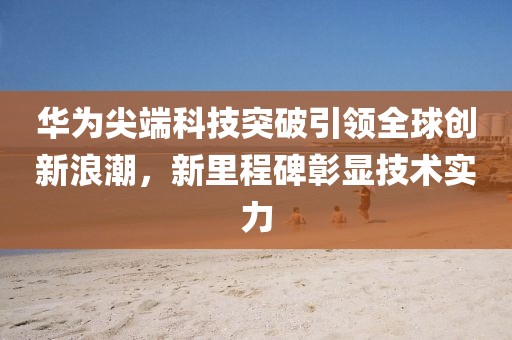 华为尖端科技突破引领全球创新浪潮，新里程碑彰显技术实力