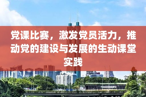 党课比赛，激发党员活力，推动党的建设与发展的生动课堂实践