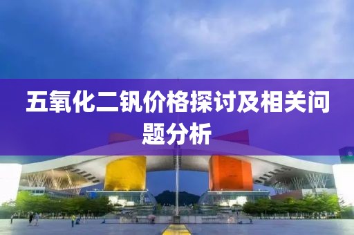 五氧化二钒价格探讨及相关问题分析