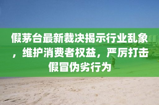 假茅台最新裁决揭示行业乱象，维护消费者权益，严厉打击假冒伪劣行为