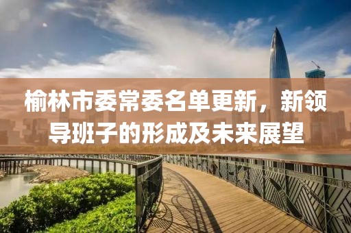 榆林市委常委名单更新，新领导班子的形成及未来展望