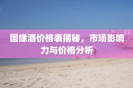 国缘酒价格表揭秘，市场影响力与价格分析
