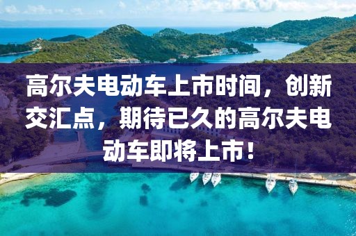 高尔夫电动车上市时间，创新交汇点，期待已久的高尔夫电动车即将上市！
