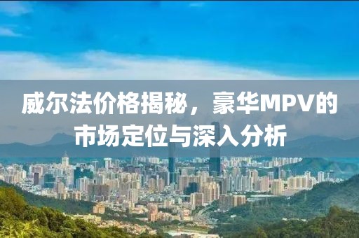 威尔法价格揭秘，豪华MPV的市场定位与深入分析