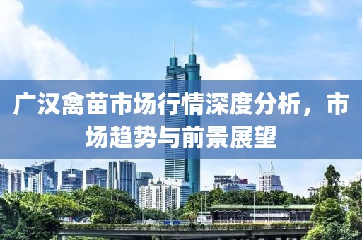 广汉禽苗市场行情深度分析，市场趋势与前景展望