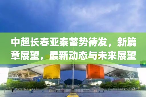 中超长春亚泰蓄势待发，新篇章展望，最新动态与未来展望