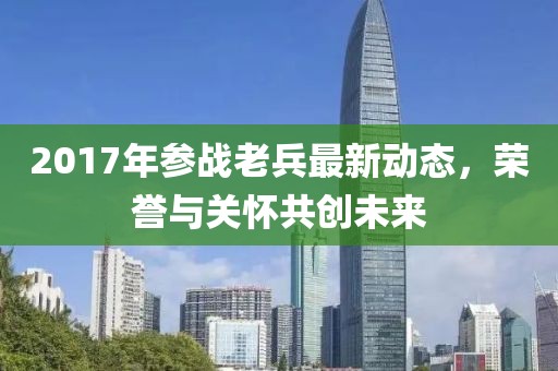 2017年参战老兵最新动态，荣誉与关怀共创未来