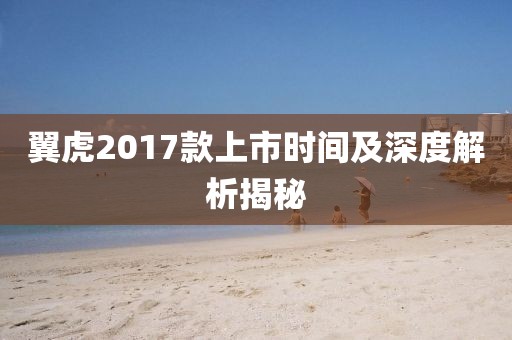 翼虎2017款上市时间及深度解析揭秘