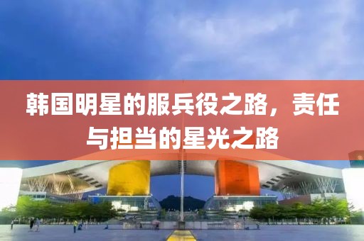 韩国明星的服兵役之路，责任与担当的星光之路