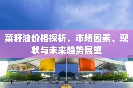 菜籽油价格探析，市场因素、现状与未来趋势展望