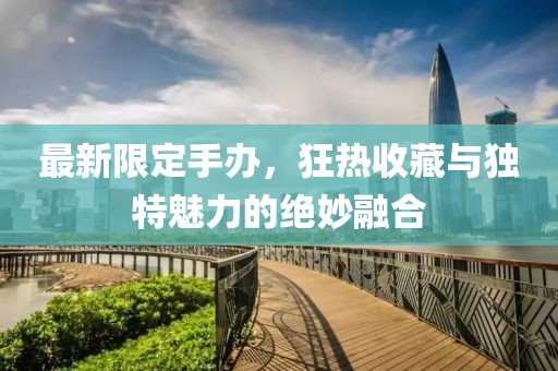 最新限定手办，狂热收藏与独特魅力的绝妙融合
