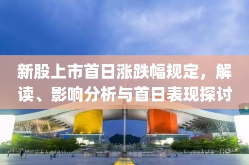新股上市首日涨跌幅规定，解读、影响分析与首日表现探讨