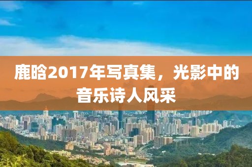 鹿晗2017年写真集，光影中的音乐诗人风采