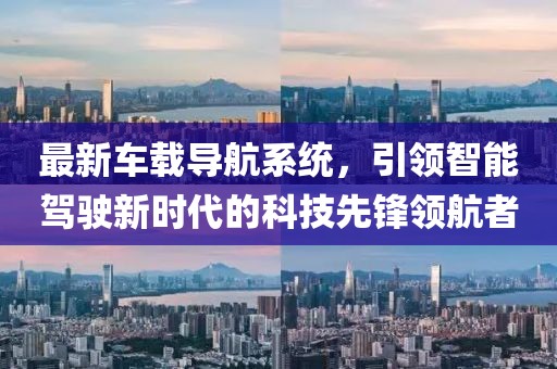 最新车载导航系统，引领智能驾驶新时代的科技先锋领航者