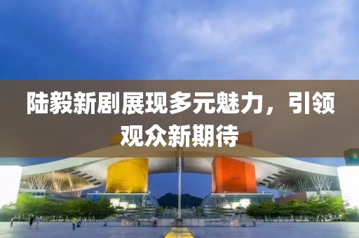 陆毅新剧展现多元魅力，引领观众新期待