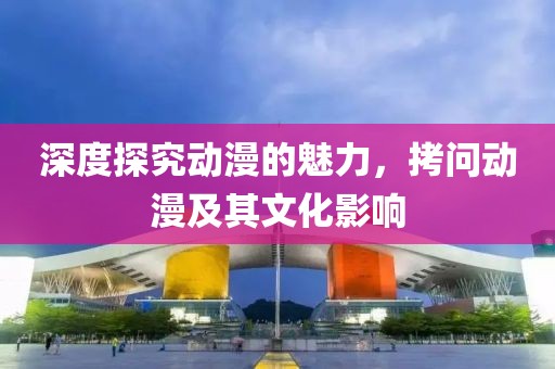 深度探究动漫的魅力，拷问动漫及其文化影响