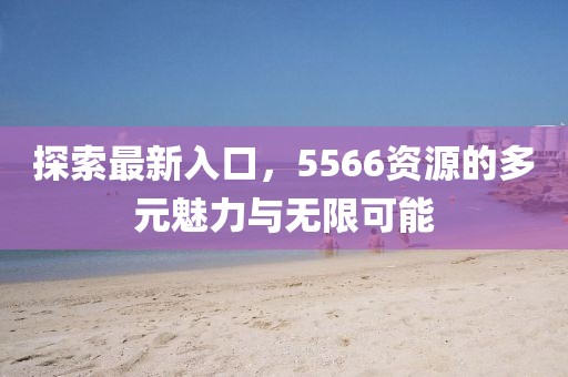 探索最新入口，5566资源的多元魅力与无限可能