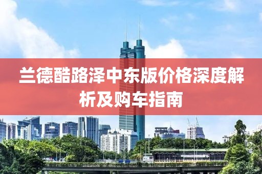 兰德酷路泽中东版价格深度解析及购车指南