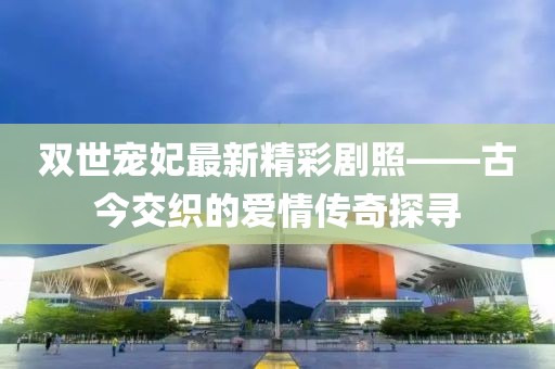 双世宠妃最新精彩剧照——古今交织的爱情传奇探寻