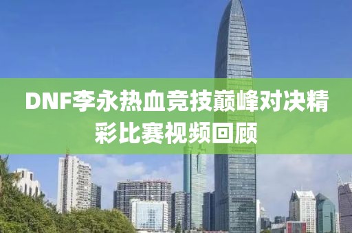 DNF李永热血竞技巅峰对决精彩比赛视频回顾