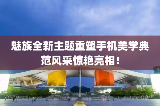 魅族全新主题重塑手机美学典范风采惊艳亮相！