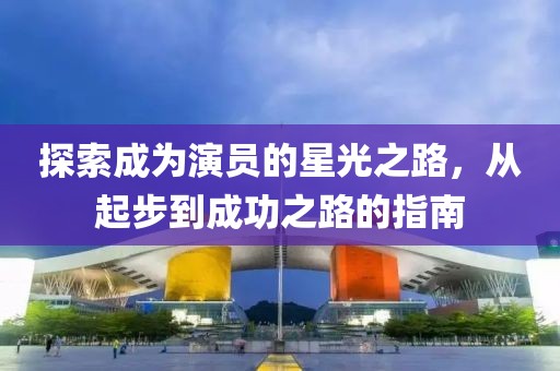 探索成为演员的星光之路，从起步到成功之路的指南