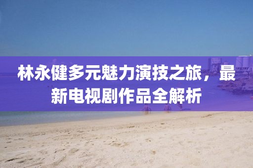林永健多元魅力演技之旅，最新电视剧作品全解析