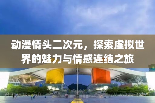 动漫情头二次元，探索虚拟世界的魅力与情感连结之旅