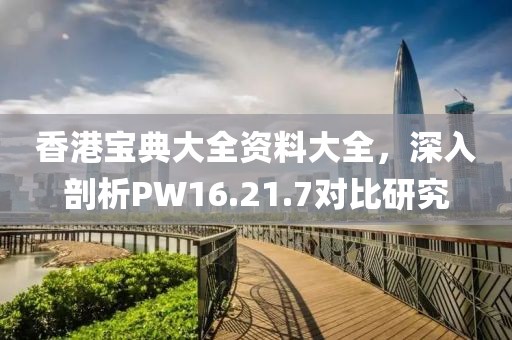 香港宝典大全资料大全，深入剖析PW16.21.7对比研究