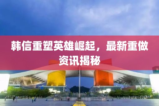 韩信重塑英雄崛起，最新重做资讯揭秘