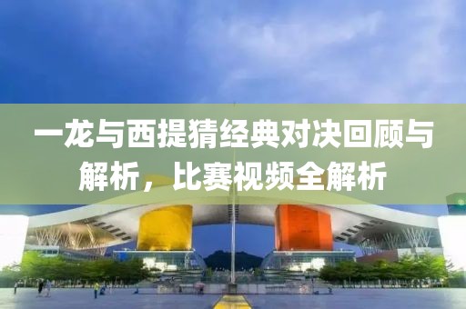 一龙与西提猜经典对决回顾与解析，比赛视频全解析