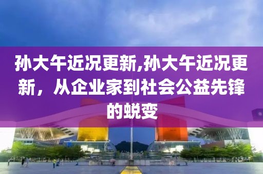 孙大午近况更新,孙大午近况更新，从企业家到社会公益先锋的蜕变