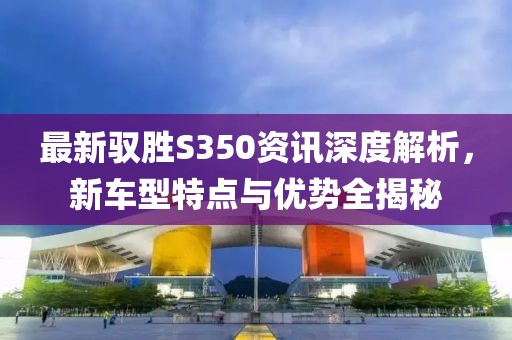 最新驭胜S350资讯深度解析，新车型特点与优势全揭秘