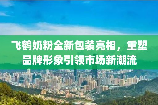 飞鹤奶粉全新包装亮相，重塑品牌形象引领市场新潮流
