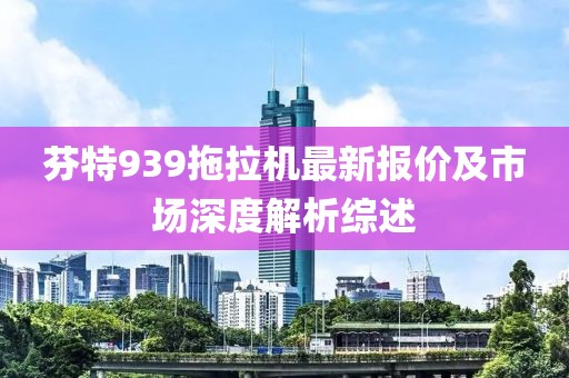 芬特939拖拉机最新报价及市场深度解析综述