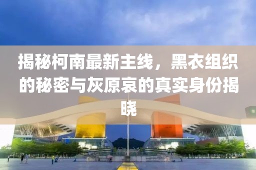 揭秘柯南最新主线，黑衣组织的秘密与灰原哀的真实身份揭晓