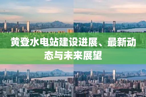 黄登水电站建设进展、最新动态与未来展望