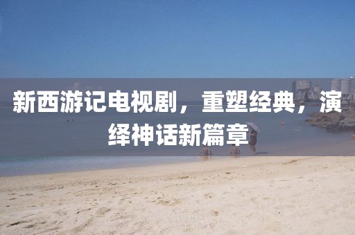 新西游记电视剧，重塑经典，演绎神话新篇章