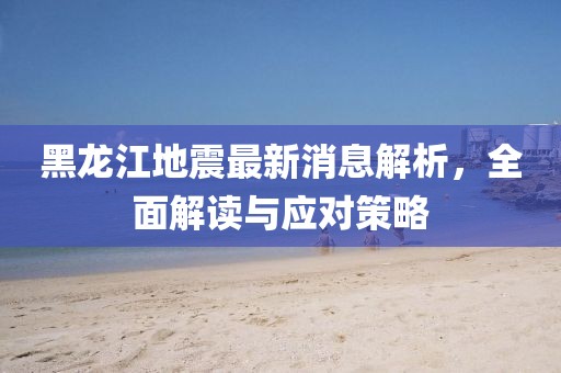黑龙江地震最新消息解析，全面解读与应对策略