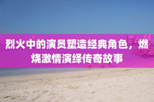 烈火中的演员塑造经典角色，燃烧激情演绎传奇故事